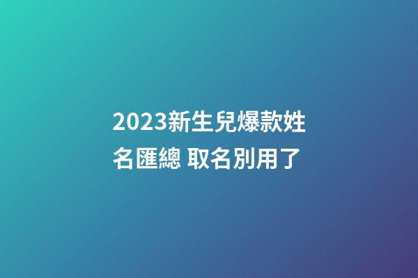 2023新生兒爆款姓名匯總 取名別用了